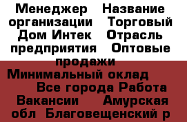 Менеджер › Название организации ­ Торговый Дом Интек › Отрасль предприятия ­ Оптовые продажи › Минимальный оклад ­ 15 000 - Все города Работа » Вакансии   . Амурская обл.,Благовещенский р-н